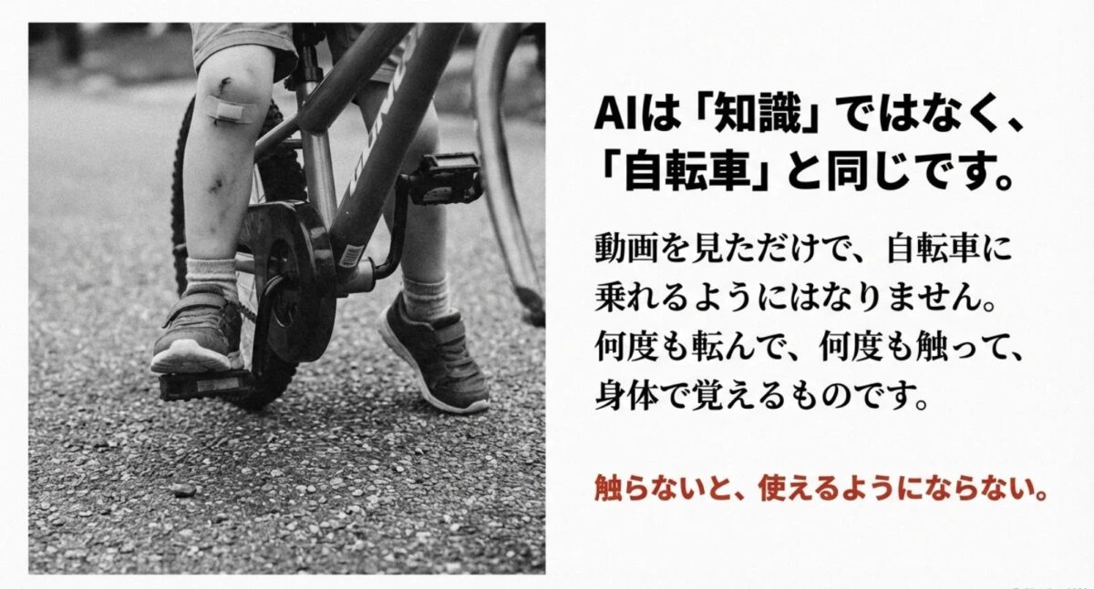 AIは「知識」ではなく、「自転車」と同じです。動画を見ただけで、自転車に乗れるようにはなりません。何度も転んで、何度も触って、身体で覚えるものです。触らないと、使えるようにならない。