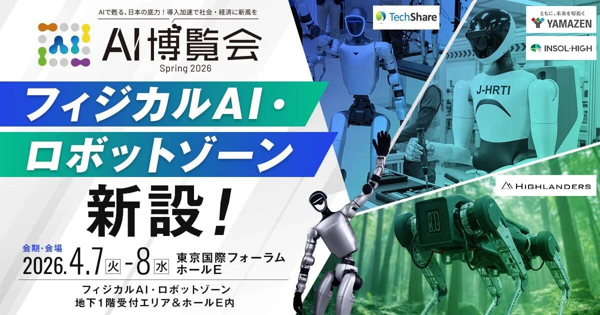 AIで甦る、日本の底力！導入加速で社会・経済に新風を AI博覧会 Spring 2026 フィジカルAI・ロボットゾーン 新設！ 会期・会場 2026.4.7 火 - 8 水 東京国際フォーラム ホールE フィジカルAI・ロボットゾーン 地下1階受付エリア & ホールE内 TechShare ともに、未来を切り拓く YAMAZEN INSOL-HIGH HIGHLANDERS J-HRTI