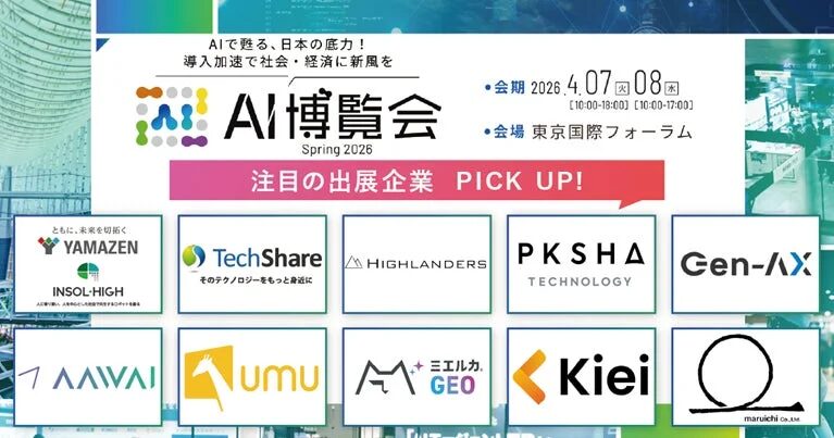 AIで甦る、日本の底力！導入加速で社会・経済に新風をAI博覧会Spring 2026注目出展企業 PICK UP!会期 2026.4.07 08 [10:00-18:00] [10:00-17:00]会場 東京国際フォーラムYAMAZENTechShareHIGHLANDERSPKSHA TECHNOLOGYGen-AXAAWAIumuミエルカ GEOKieimaruichi co., ltd.ともに、未来を切拓くINSOL-HIGH人を知り、人とを活かし、人間を幸せにするロボットを創るそのテクノロジーをもっと身近に