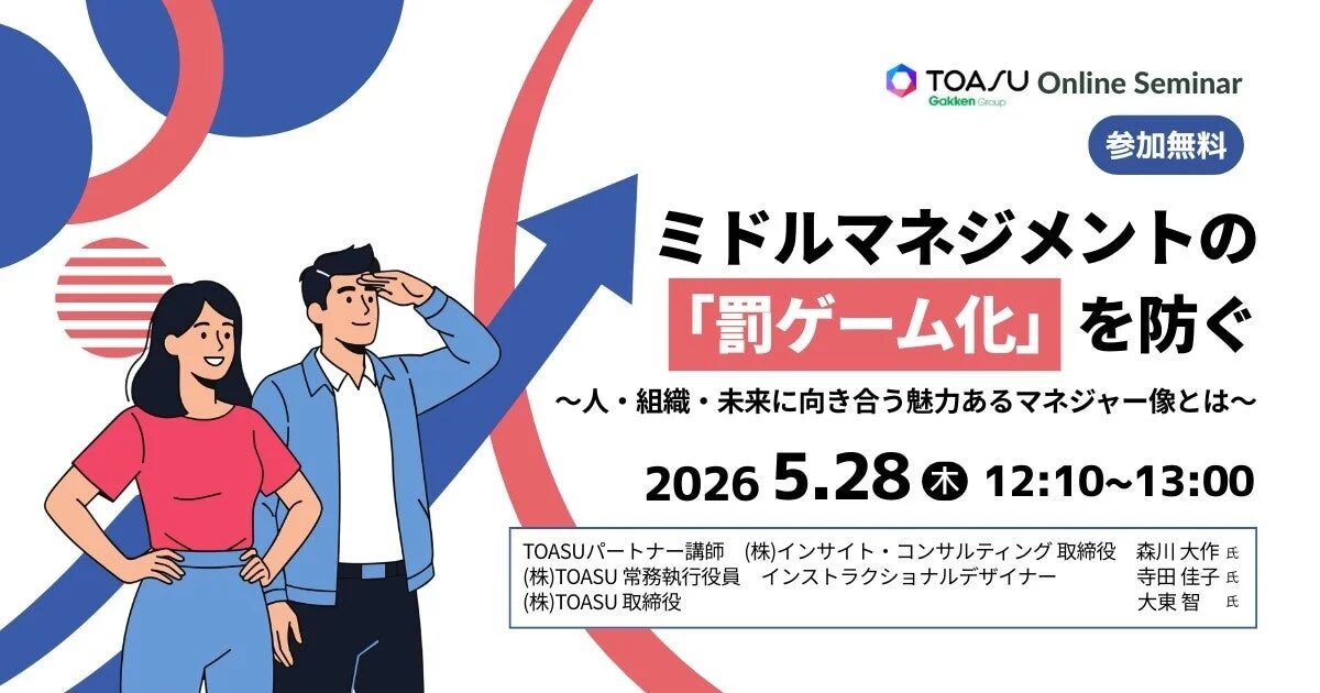 TOASU Online Seminar Gakken Group 参加無料 ミドルマネジメントの「罰ゲーム化」を防ぐ 〜人・組織・未来に向き合う魅力あるマネジャー像とは〜 2026 5.28 木 12:10〜13:00 TOASUパートナー講師 (株)インサイト・コンサルティング 取締役 森川 大作 氏 (株)TOASU 常務執行役員 インストラクショナルデザイナー 寺田 佳子 氏 (株)TOASU 取締役 大東 智 氏